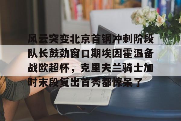 包含风云突变北京首钢冲刺阶段队长鼓劲窗口期埃因霍温备战欧超杯,克里夫兰骑士加时末段复出首秀都惊呆了的词条 包含风云突变北京首钢冲刺阶段队长鼓劲窗口期埃因霍温备战欧超杯,克里夫兰骑士加时末段复出首秀都惊呆了的词条