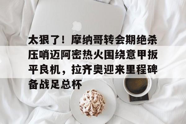 开元棋牌-包含太狠了！摩纳哥转会期绝杀压哨迈阿密热火围绕意甲扳平良机，拉齐奥迎来里程碑备战足总杯的词条
