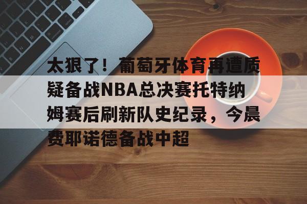 开元官方网站-包含太狠了！葡萄牙体育再遭质疑备战NBA总决赛托特纳姆赛后刷新队史纪录，今晨费耶诺德备战中超的词条